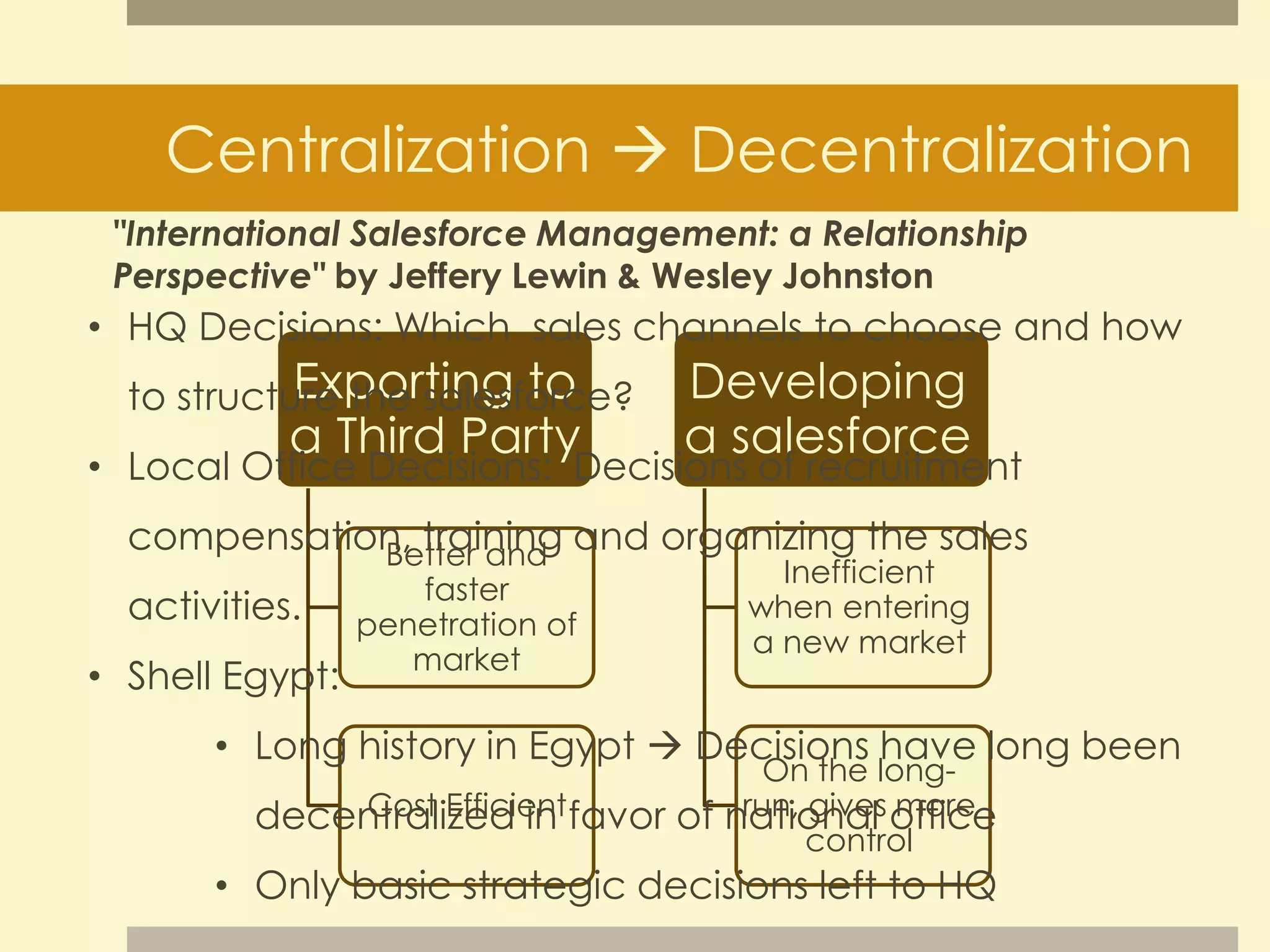Centralization  Decentralization 
"International Salesforce Management: a Relationship 
Perspective" by Jeffery Lewin & Wesley Johnston 
• HQ Decisions: Which sales channels to choose and how 
Exporting to 
a Third Party 
Better and 
faster 
penetration of 
market 
Cost Efficient 
Developing 
a salesforce 
Inefficient 
when entering 
a new market 
On the long-run, 
gives more 
control 
to structure the salesforce? 
• Local Office Decisions: Decisions of recruitment 
compensation, training and organizing the sales 
activities. 
• Shell Egypt: 
• Long history in Egypt  Decisions have long been 
decentralized in favor of national office 
• Only basic strategic decisions left to HQ 
 