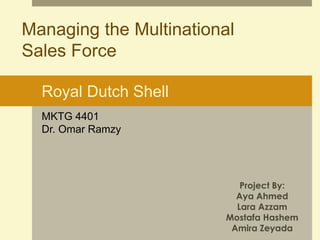 Managing the Multinational 
Sales Force 
Royal Dutch Shell 
Project By: 
Aya Ahmed 
Lara Azzam 
Mostafa Hashem 
Amira Zeyada 
MKTG 4401 
Dr. Omar Ramzy 
 