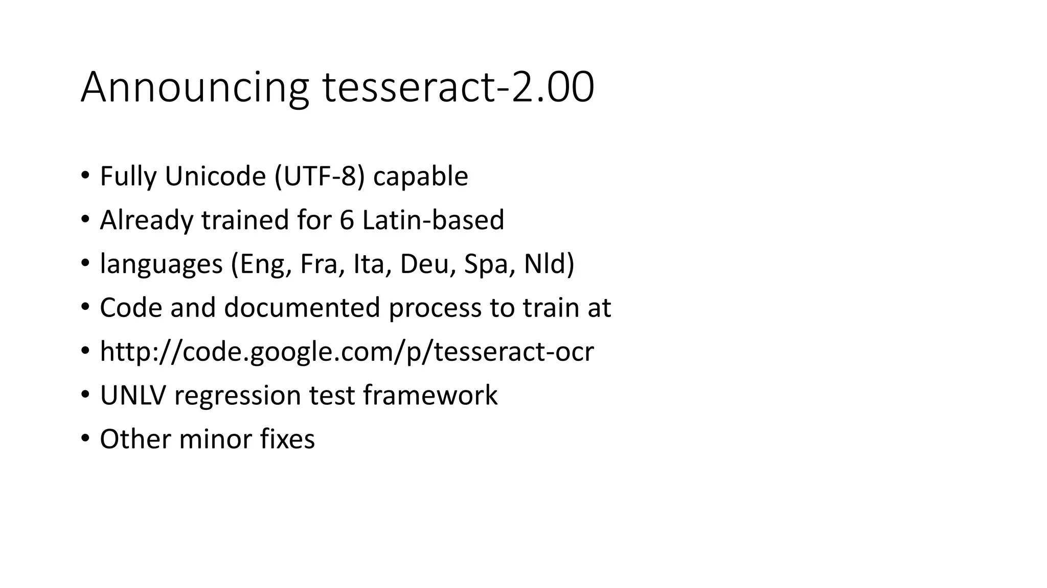 Announcing tesseract-2.00 
• Fully Unicode (UTF-8) capable 
• Already trained for 6 Latin-based 
• languages (Eng, Fra, Ita, Deu, Spa, Nld) 
• Code and documented process to train at 
• http://code.google.com/p/tesseract-ocr 
• UNLV regression test framework 
• Other minor fixes 
 
