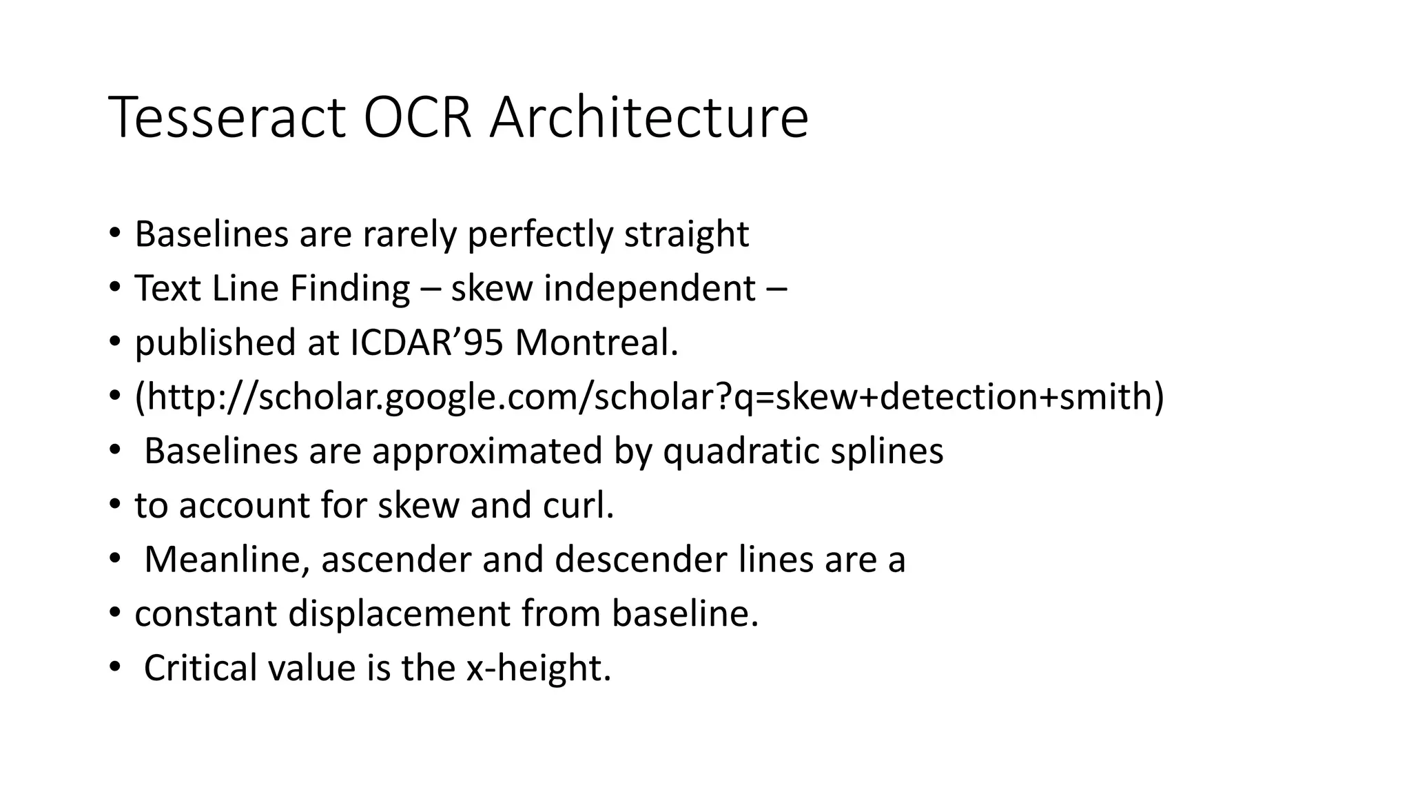 Tesseract OCR Architecture 
• Baselines are rarely perfectly straight 
• Text Line Finding – skew independent – 
• published at ICDAR’95 Montreal. 
• (http://scholar.google.com/scholar?q=skew+detection+smith) 
• Baselines are approximated by quadratic splines 
• to account for skew and curl. 
• Meanline, ascender and descender lines are a 
• constant displacement from baseline. 
• Critical value is the x-height. 
 