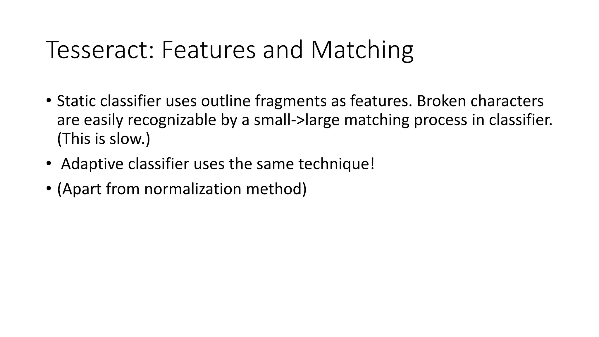 Tesseract: Features and Matching 
• Static classifier uses outline fragments as features. Broken characters 
are easily recognizable by a small-&gt;large matching process in classifier. 
(This is slow.) 
• Adaptive classifier uses the same technique! 
• (Apart from normalization method) 
 