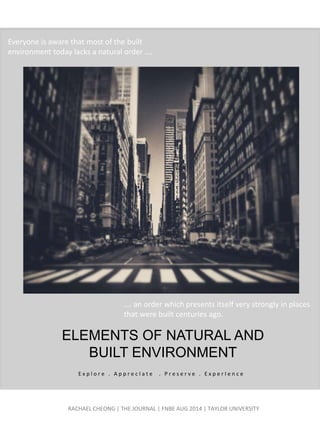 ELEMENTS OF NATURAL AND
BUILT ENVIRONMENT
RACHAEL CHEONG | THE JOURNAL | FNBE AUG 2014 | TAYLOR UNIVERSITY
E x p l o r e . A p p r e c I a t e . P r e s e r v e . E x p e r I e n c e
Everyone is aware that most of the built
environment today lacks a natural order ….
.… an order which presents itself very strongly in places
that were built centuries ago.
 