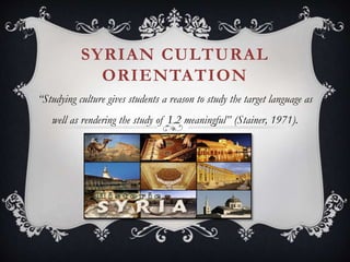 SYRIAN CULTURAL
ORIENTATION
“Studying culture gives students a reason to study the target language as
well as rendering the study of L2 meaningful” (Stainer, 1971).
 