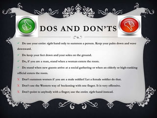 DOS AND DON’TS
 Do use your entire right hand only to summon a person. Keep your palm down and wave
downward.
 Do keep your feet down and your soles on the ground.
 Do, if you are a man, stand when a woman enters the room.
 Do stand when new guests arrive at a social gathering or when an elderly or high-ranking
official enters the room.
X Don’t summon women if you are a male soldier! Let a female soldier do that.
X Don’t use the Western way of beckoning with one finger. It is very offensive.
X Don’t point to anybody with a finger; use the entire right hand instead.
 