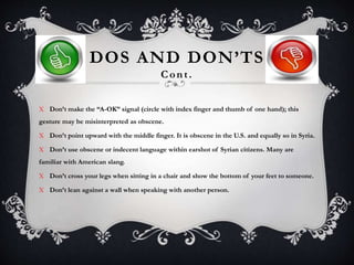 DOS AND DON’TS
Cont.
X Don’t make the “A-OK” signal (circle with index finger and thumb of one hand); this
gesture may be misinterpreted as obscene.
X Don’t point upward with the middle finger. It is obscene in the U.S. and equally so in Syria.
X Don’t use obscene or indecent language within earshot of Syrian citizens. Many are
familiar with American slang.
X Don’t cross your legs when sitting in a chair and show the bottom of your feet to someone.
X Don’t lean against a wall when speaking with another person.
 