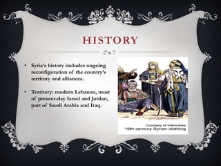 HISTORY
• Syria’s history includes ongoing
reconfiguration of the country’s
territory and alliances.
• Territory: modern Lebanon, most
of present-day Israel and Jordan,
part of Saudi Arabia and Iraq.
 