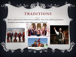 TRADITIONS
Syria is a culture heavily influenced by its traditions. A few of the traditions passed down
through the years include: cuisine, folklore dance, and festivals.
 