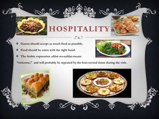 HOSPITALITY
 Guests should accept as much food as possible.
 Food should be eaten with the right hand.
 The Arabic expression ahlan wa-sahlan means
“welcome,” and will probably be repeated by the host several times during the visit.
 
