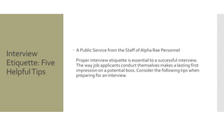 Interview
Etiquette: Five
HelpfulTips
 A Public Service from the Staff of Alpha Rae Personnel
Proper interview etiquette is essential to a successful interview.
The way job applicants conduct themselves makes a lasting first
impression on a potential boss. Consider the following tips when
preparing for an interview.
 