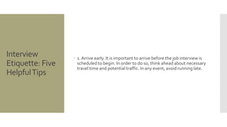 Interview
Etiquette: Five
HelpfulTips
 1. Arrive early. It is important to arrive before the job interview is
scheduled to begin. In order to do so, think ahead about necessary
travel time and potential traffic. In any event, avoid running late.
 