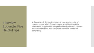 Interview
Etiquette: Five
HelpfulTips
 2. Be prepared. Bring extra copies of your resume, a list of
references, and a list of questions you would like to ask the
interviewer. If applicable, bring examples of your work to share
with the interviewer.Your cell phone should be turned off
completely.
 