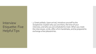 Interview
Etiquette: Five
HelpfulTips
 3. Greet politely. Upon arrival, introduce yourself to the
receptionist. Explain why you are there, the time of your
interview, and who you are scheduled to meet. When you meet
the interviewer, smile, offer a firm handshake, and be prepared to
exchange a few pleasantries.
 