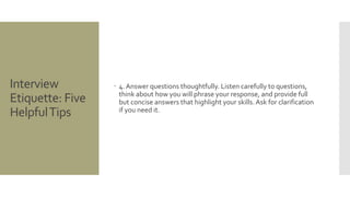 Interview
Etiquette: Five
HelpfulTips
 4. Answer questions thoughtfully. Listen carefully to questions,
think about how you will phrase your response, and provide full
but concise answers that highlight your skills.Ask for clarification
if you need it.
 