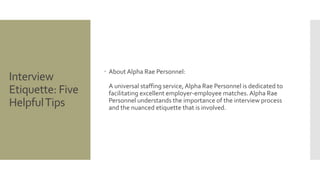 Interview
Etiquette: Five
HelpfulTips
 About Alpha Rae Personnel:
A universal staffing service, Alpha Rae Personnel is dedicated to
facilitating excellent employer-employee matches. Alpha Rae
Personnel understands the importance of the interview process
and the nuanced etiquette that is involved.
 