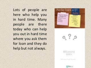 Lots of people are
here who help you
in hard time. Many
people are there
today who can help
you out in hard time
where you ask them
for loan and they do
help but not always.
 