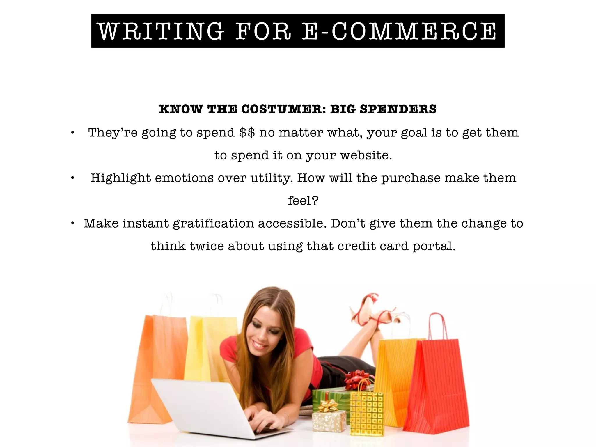 WRITING FOR E-COMMERCE
KNOW THE COSTUMER: BIG SPENDERS
• They’re going to spend $$ no matter what, your goal is to get them
to spend it on your website.
• Highlight emotions over utility. How will the purchase make them
feel?
• Make instant gratification accessible. Don’t give them the change to
think twice about using that credit card portal.
 