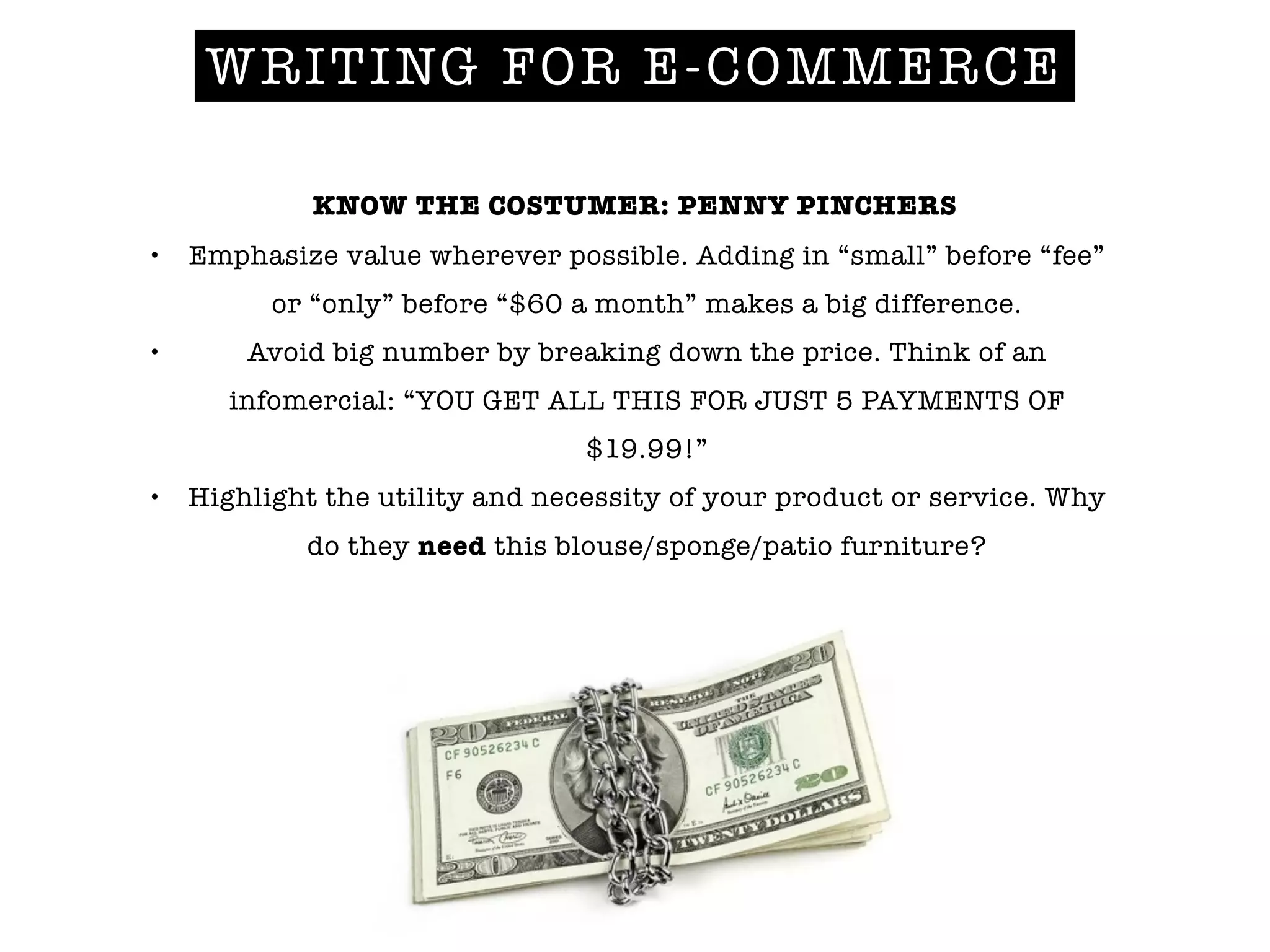 KNOW THE COSTUMER: PENNY PINCHERS
• Emphasize value wherever possible. Adding in “small” before “fee”
or “only” before “$60 a month” makes a big difference.
• Avoid big number by breaking down the price. Think of an
infomercial: “YOU GET ALL THIS FOR JUST 5 PAYMENTS OF
$19.99!”
• Highlight the utility and necessity of your product or service. Why
do they need this blouse/sponge/patio furniture?
!
WRITING FOR E-COMMERCE
 