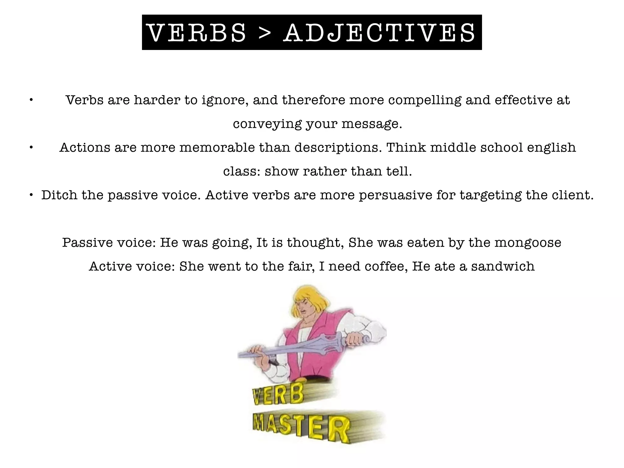 VERBS > ADJECTIVES
• Verbs are harder to ignore, and therefore more compelling and effective at
conveying your message.
• Actions are more memorable than descriptions. Think middle school english
class: show rather than tell.
• Ditch the passive voice. Active verbs are more persuasive for targeting the client.
!
Passive voice: He was going, It is thought, She was eaten by the mongoose
Active voice: She went to the fair, I need coffee, He ate a sandwich
!
 