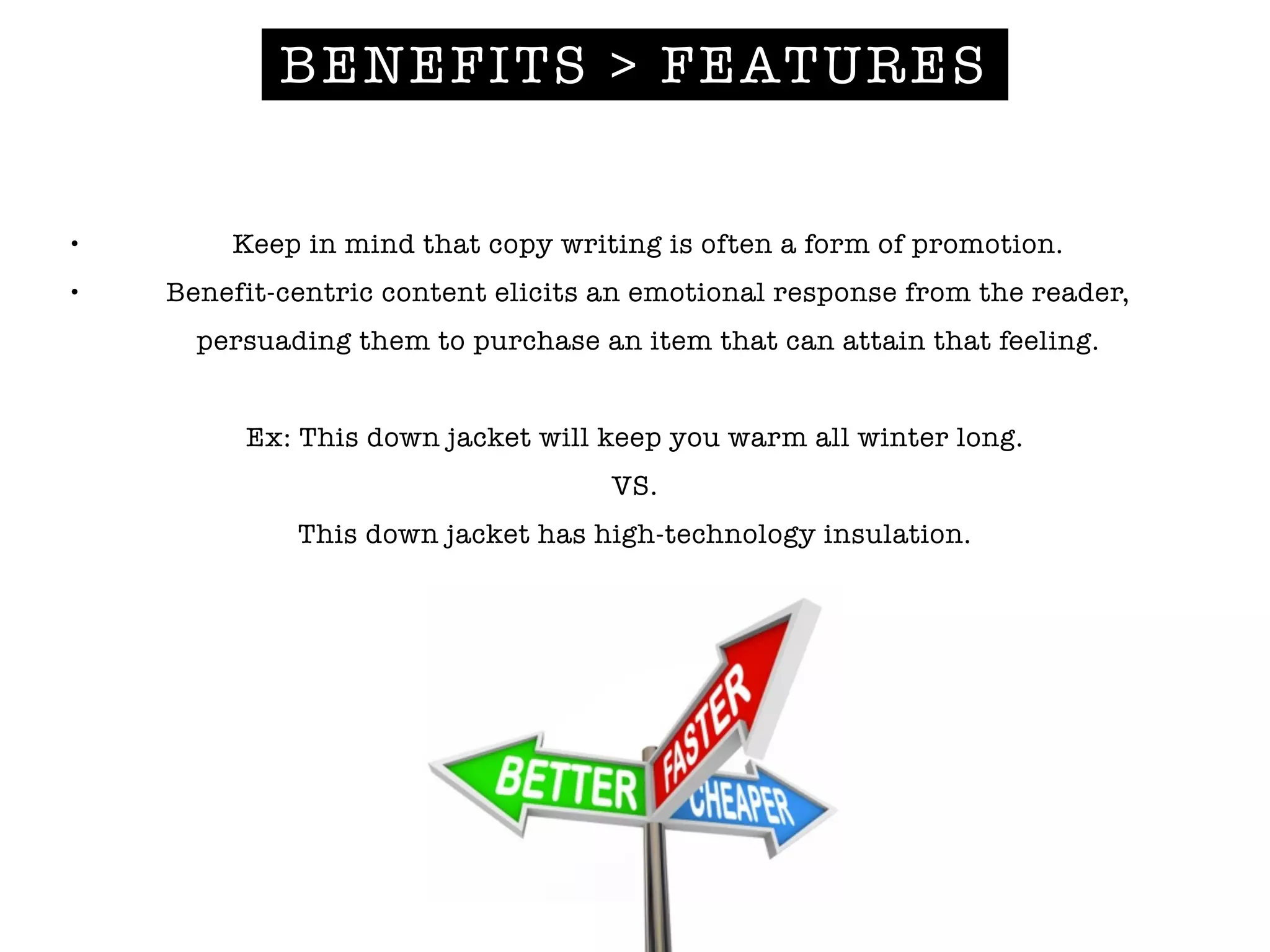 BENEFITS > FEATURES
• Keep in mind that copy writing is often a form of promotion.
• Benefit-centric content elicits an emotional response from the reader,
persuading them to purchase an item that can attain that feeling.
!
Ex: This down jacket will keep you warm all winter long.
VS.
This down jacket has high-technology insulation.
 