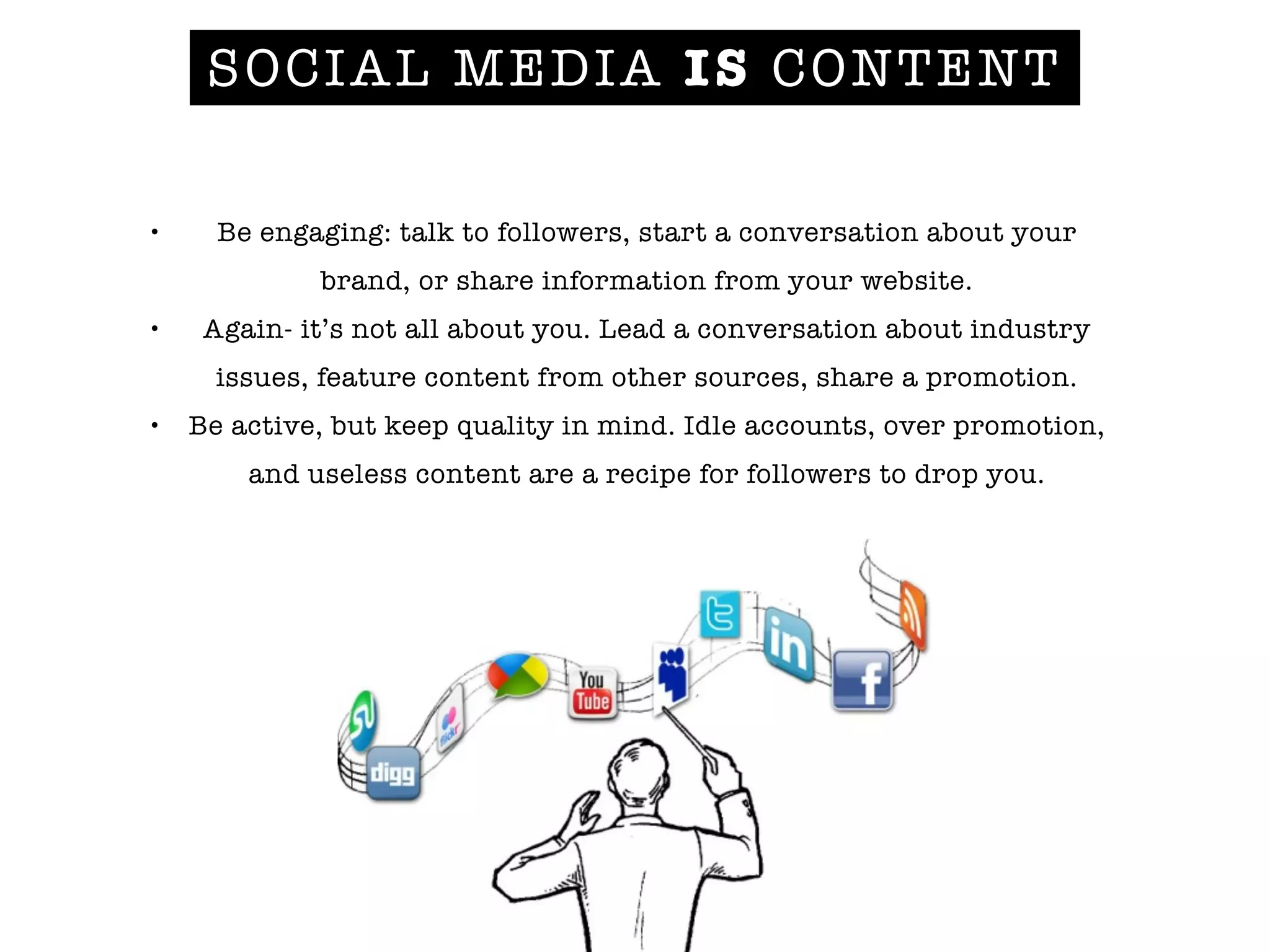 SOCIAL MEDIA IS CONTENT
• Be engaging: talk to followers, start a conversation about your
brand, or share information from your website.
• Again- it’s not all about you. Lead a conversation about industry
issues, feature content from other sources, share a promotion.
• Be active, but keep quality in mind. Idle accounts, over promotion,
and useless content are a recipe for followers to drop you.
 