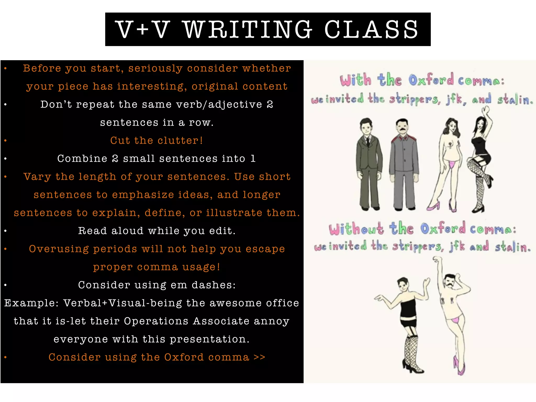 V+V WRITING CLASS
• Before you start, seriously consider whether
your piece has interesting, original content
• Don’t repeat the same verb/adjective 2
sentences in a row.
• Cut the clutter!
• Combine 2 small sentences into 1
• Vary the length of your sentences. Use short
sentences to emphasize ideas, and longer
sentences to explain, define, or illustrate them.
• Read aloud while you edit.
• Overusing periods will not help you escape
proper comma usage!
• Consider using em dashes:
Example: Verbal+Visual-being the awesome office
that it is-let their Operations Associate annoy
everyone with this presentation.
• Consider using the Oxford comma >>
 