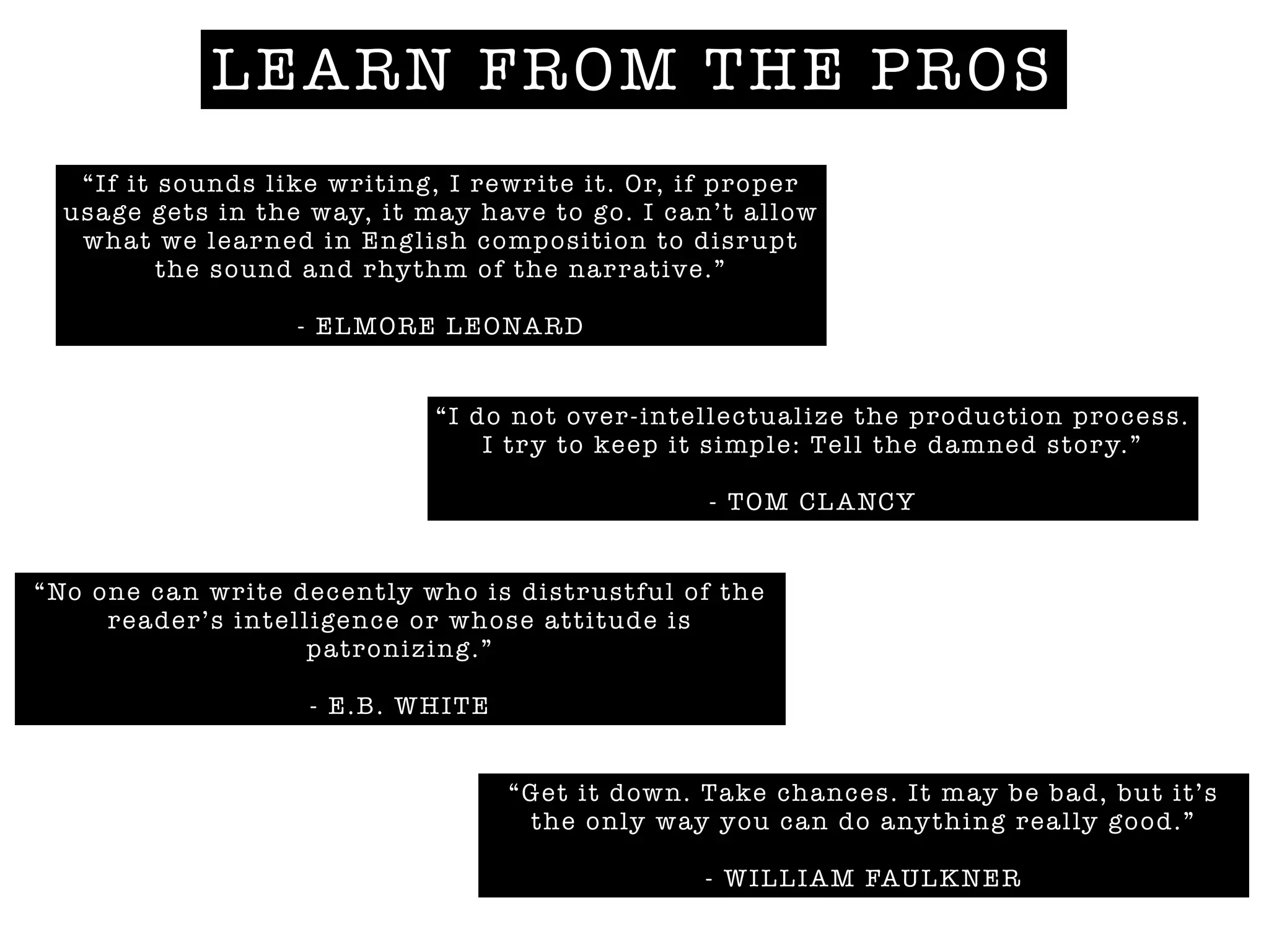 LEARN FROM THE PROS
“If it sounds like writing, I rewrite it. Or, if proper
usage gets in the way, it may have to go. I can’t allow
what we learned in English composition to disrupt
the sound and rhythm of the narrative.”
!
- ELMORE LEONARD
“I do not over-intellectualize the production process.
I try to keep it simple: Tell the damned story.”
!
- TOM CLANCY
“Get it down. Take chances. It may be bad, but it’s
the only way you can do anything really good.”
!
- WILLIAM FAULKNER
“No one can write decently who is distrustful of the
reader’s intelligence or whose attitude is
patronizing.”
!
- E.B. WHITE
 