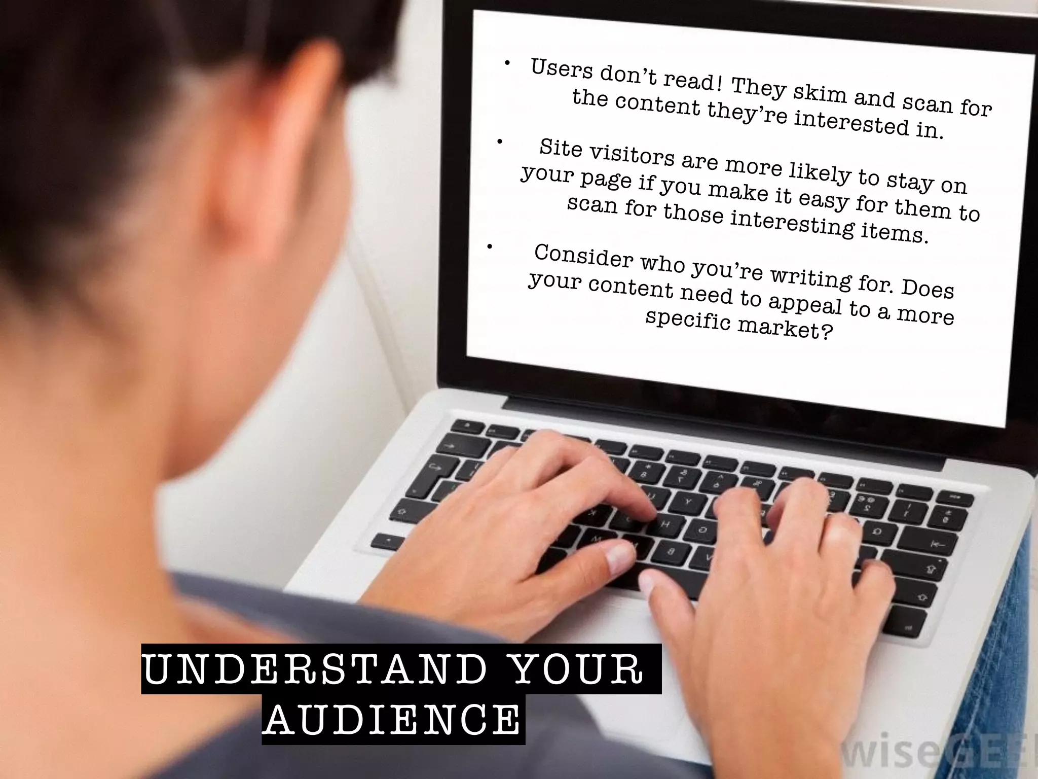 UNDERSTAND YOUR
AUDIENCE
• Users don’t read! They skim and scan for
the content they’re interested in.!• Site visitors are more likely to stay on
your page if you make it easy for them to
scan for those interesting items.!• Consider who you’re writing for. Does
your content need to appeal to a morespecific market?
 