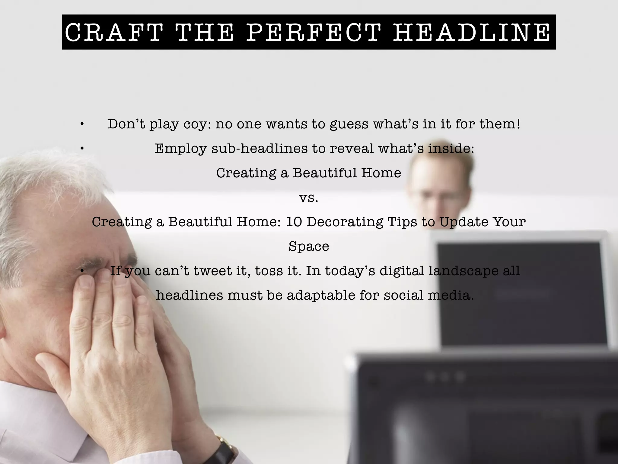 CRAFT THE PERFECT HEADLINE
• Don’t play coy: no one wants to guess what’s in it for them!
• Employ sub-headlines to reveal what’s inside:
Creating a Beautiful Home
vs.
Creating a Beautiful Home: 10 Decorating Tips to Update Your
Space
• If you can’t tweet it, toss it. In today’s digital landscape all
headlines must be adaptable for social media.
 