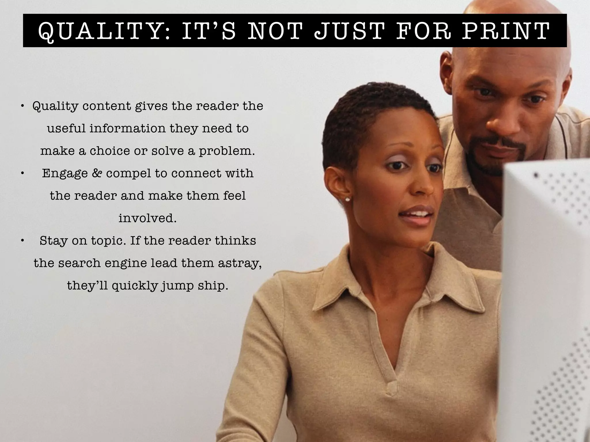 QUALITY: IT’S NOT JUST FOR PRINT
• Quality content gives the reader the
useful information they need to
make a choice or solve a problem.
• Engage & compel to connect with
the reader and make them feel
involved.
• Stay on topic. If the reader thinks
the search engine lead them astray,
they’ll quickly jump ship.
 