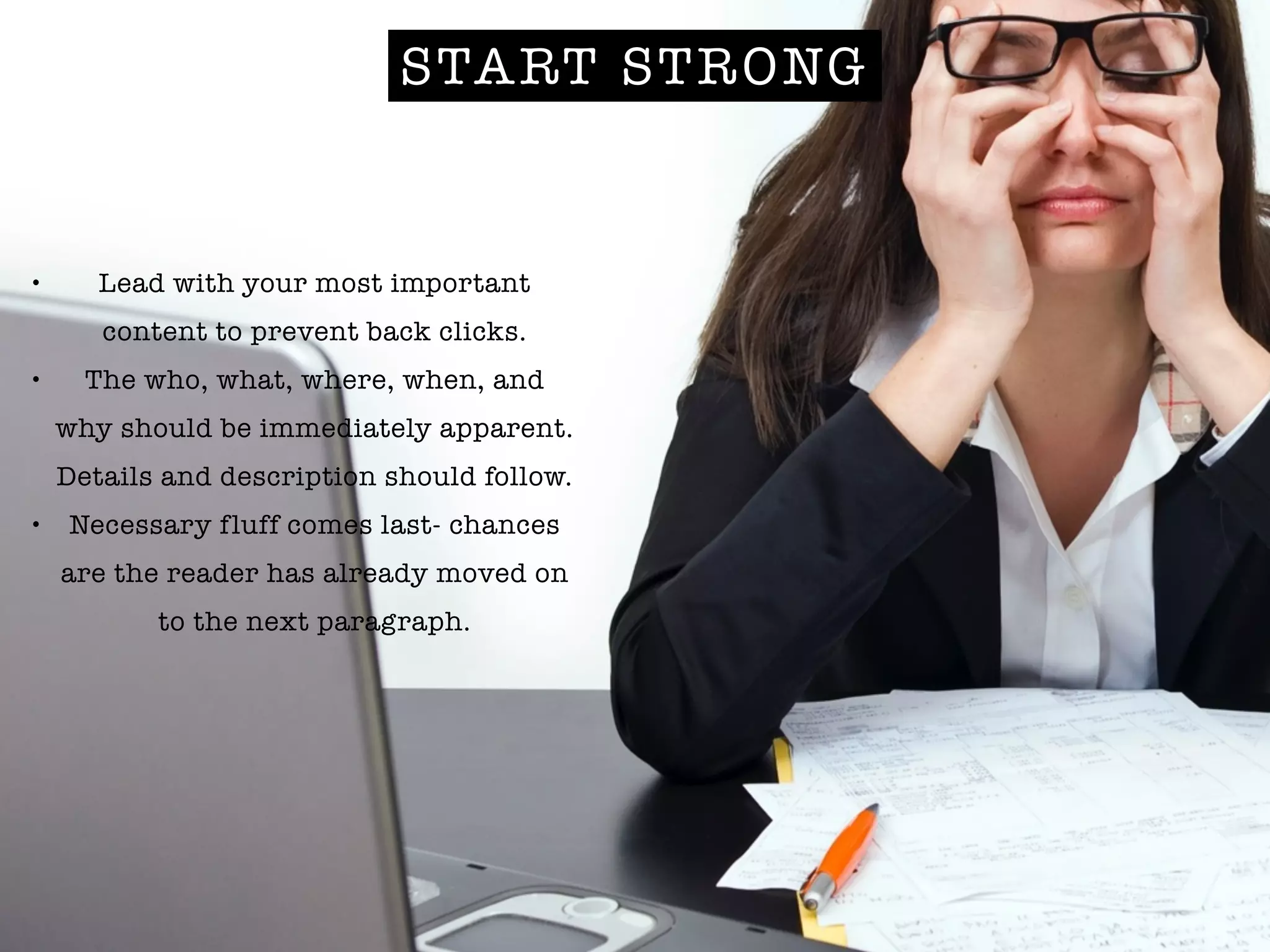 START STRONG
• Lead with your most important
content to prevent back clicks.
• The who, what, where, when, and
why should be immediately apparent.
Details and description should follow.
• Necessary fluff comes last- chances
are the reader has already moved on
to the next paragraph.
 