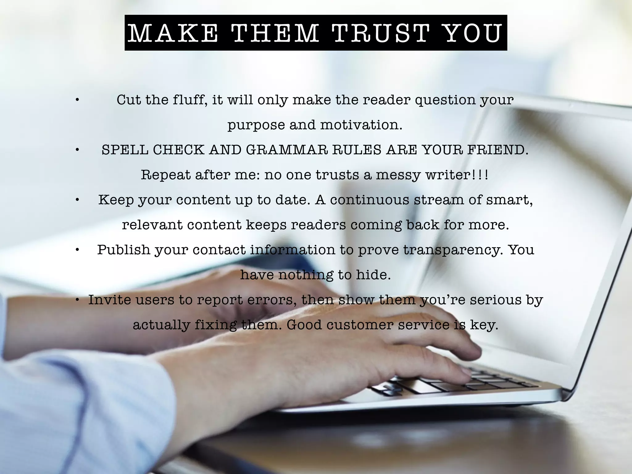 MAKE THEM TRUST YOU
• Cut the fluff, it will only make the reader question your
purpose and motivation.
• SPELL CHECK AND GRAMMAR RULES ARE YOUR FRIEND.
Repeat after me: no one trusts a messy writer!!!
• Keep your content up to date. A continuous stream of smart,
relevant content keeps readers coming back for more.
• Publish your contact information to prove transparency. You
have nothing to hide.
• Invite users to report errors, then show them you’re serious by
actually fixing them. Good customer service is key.
 