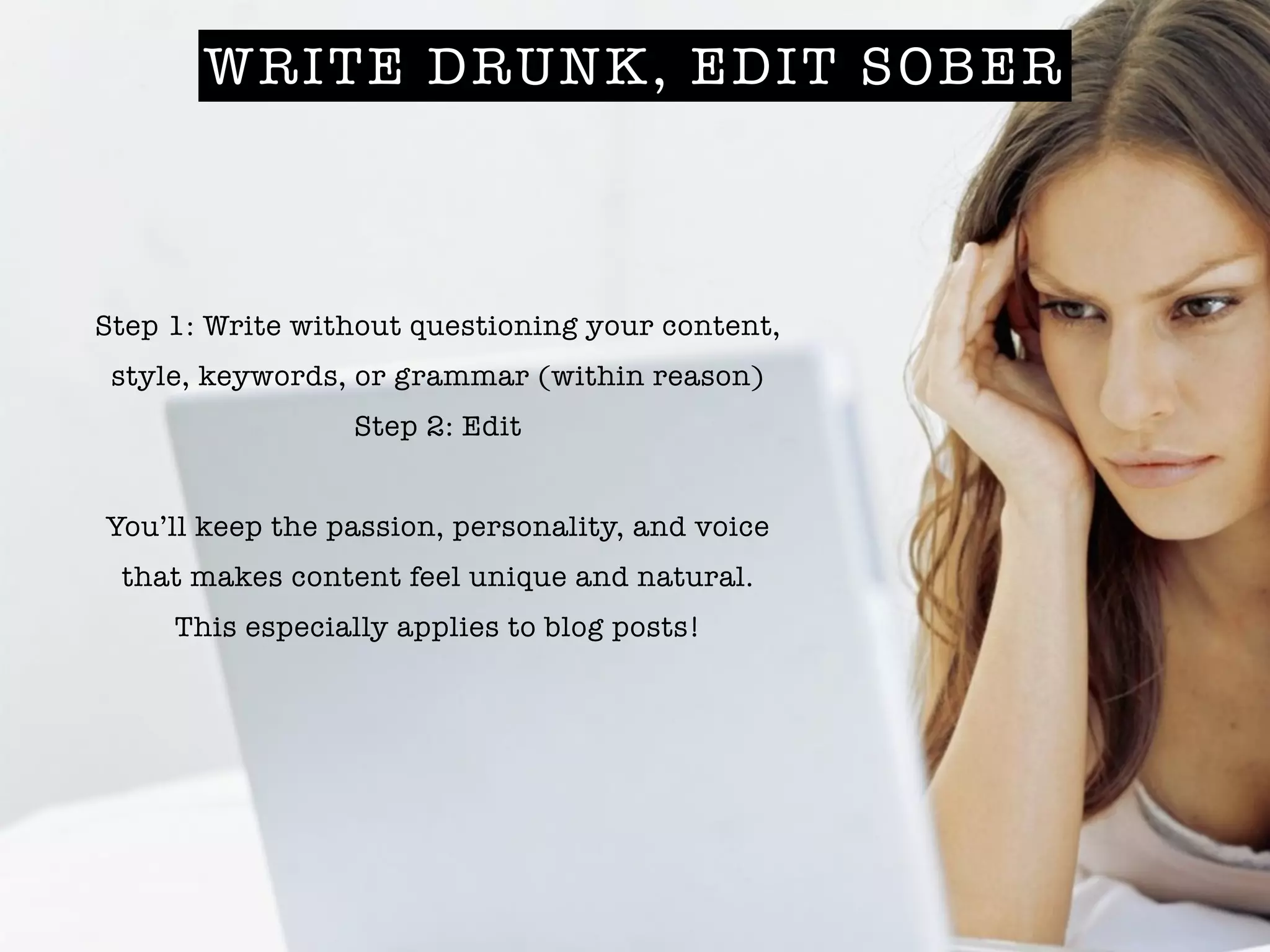 WRITE DRUNK, EDIT SOBER
Step 1: Write without questioning your content,
style, keywords, or grammar (within reason)
Step 2: Edit
!
You’ll keep the passion, personality, and voice
that makes content feel unique and natural.
This especially applies to blog posts!
 