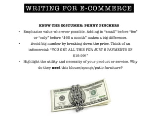 KNOW THE COSTUMER: PENNY PINCHERS
• Emphasize value wherever possible. Adding in “small” before “fee”
or “only” before “$60 a month” makes a big difference.
• Avoid big number by breaking down the price. Think of an
infomercial: “YOU GET ALL THIS FOR JUST 5 PAYMENTS OF
$19.99!”
• Highlight the utility and necessity of your product or service. Why
do they need this blouse/sponge/patio furniture?
!
WRITING FOR E-COMMERCE
 