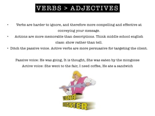 VERBS > ADJECTIVES
• Verbs are harder to ignore, and therefore more compelling and effective at
conveying your message.
• Actions are more memorable than descriptions. Think middle school english
class: show rather than tell.
• Ditch the passive voice. Active verbs are more persuasive for targeting the client.
!
Passive voice: He was going, It is thought, She was eaten by the mongoose
Active voice: She went to the fair, I need coffee, He ate a sandwich
!
 