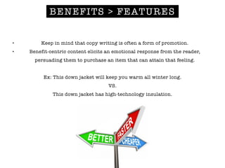BENEFITS > FEATURES
• Keep in mind that copy writing is often a form of promotion.
• Benefit-centric content elicits an emotional response from the reader,
persuading them to purchase an item that can attain that feeling.
!
Ex: This down jacket will keep you warm all winter long.
VS.
This down jacket has high-technology insulation.
 