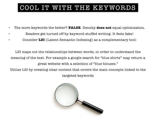 COOL IT WITH THE KEYWORDS
• The more keywords the better? FALSE. Density does not equal optimization.
• Readers get turned off by keyword-stuffed writing. It feels fake!
• Consider LSI (Latent Semantic Indexing) as a complementary tool:
!
LSI maps out the relationships between words, in order to understand the
meaning of the text. For example a google search for “blue shirts” may return a
great website with a selection of “blue blouses.”
Utilize LSI by creating clear content that covers the main concepts linked to the
targeted keywords
!
!
 