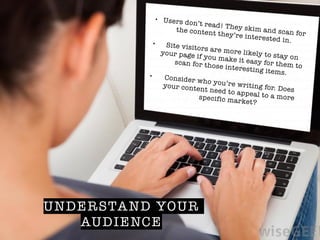 UNDERSTAND YOUR
AUDIENCE
• Users don’t read! They skim and scan for
the content they’re interested in.!• Site visitors are more likely to stay on
your page if you make it easy for them to
scan for those interesting items.!• Consider who you’re writing for. Does
your content need to appeal to a morespecific market?
 