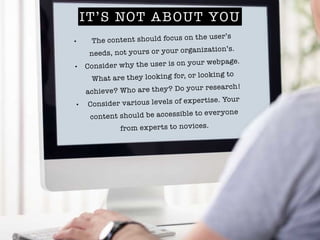 IT’S NOT ABOUT YOU
• The content should focus on the user’s
needs, not yours or your organization’s.
• Consider why the user is on your webpage.
What are they looking for, or looking to
achieve? Who are they? Do your research!
• Consider various levels of expertise. Your
content should be accessible to everyone
from experts to novices.
 