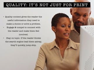 QUALITY: IT’S NOT JUST FOR PRINT
• Quality content gives the reader the
useful information they need to
make a choice or solve a problem.
• Engage & compel to connect with
the reader and make them feel
involved.
• Stay on topic. If the reader thinks
the search engine lead them astray,
they’ll quickly jump ship.
 