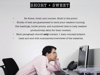 SHORT + SWEET
• Be direct, brief, and concise. Stick to the point!
• Blocks of text are guaranteed to send your readers running.
Use headings, bullet points, and numbered lists to help readers
productively skim for their content.
• Each paragraph should only contain 1 main concept/subject.
• Lead and end with summaries/overviews of the material.
 