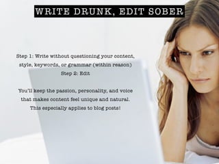 WRITE DRUNK, EDIT SOBER
Step 1: Write without questioning your content,
style, keywords, or grammar (within reason)
Step 2: Edit
!
You’ll keep the passion, personality, and voice
that makes content feel unique and natural.
This especially applies to blog posts!
 