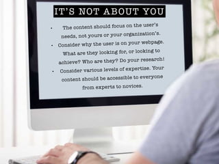 IT’S NOT ABOUT YOU
• The content should focus on the user’s
needs, not yours or your organization’s.
• Consider why the us...