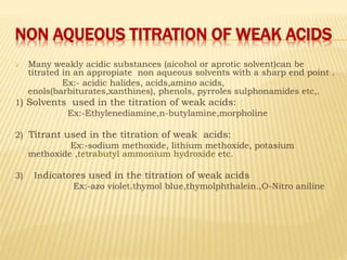 NON AQUEOUS TITRATION OF WEAK ACIDS
 Many weakly acidic substances (aicohol or aprotic solvent)can be
titrated in an appropiate non aqueous solvents with a sharp end point .
Ex:- acidic halides, acids,amino acids,
enols(barbiturates,xanthines), phenols, pyrroles sulphonamides etc,.
1) Solvents used in the titration of weak acids:
Ex:-Ethylenediamine,n-butylamine,morpholine
2) Titrant used in the titration of weak acids:
Ex:-sodium methoxide, lithium methoxide, potasium
methoxide ,tetrabutyl ammonium hydroxide etc.
3) Indicatores used in the titration of weak acids
Ex:-azo violet.thymol blue,thymolphthalein.,O-Nitro aniline
 