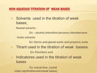 NON AQUEOUS TITRATION OF WEAK BASES
 Solvents used in the titration of weak
bases;
Neutral solvents :
Ex: - alcohol,chloroform,benzene,chlorobenzene
Acidic solvents:
Ex:-formic acid,glacial acetic acid,propionic acids
 Titrant used in the titration of weak basess:
Ex:-Perchloric acid
 Indicatores used in the titration of weak
bases
Ex:-oracat blue ,crystal
violet,naphtholbenzein(weak bases)
 