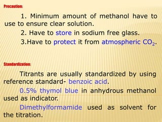 1. Minimum amount of methanol have to
use to ensure clear solution.
2. Have to store in sodium free glass.
3.Have to protect it from atmospheric CO2.
Precaution:
Titrants are usually standardized by using
reference standard- benzoic acid.
0.5% thymol blue in anhydrous methanol
used as indicator.
Dimethylformamide used as solvent for
the titration.
Standardization:
 