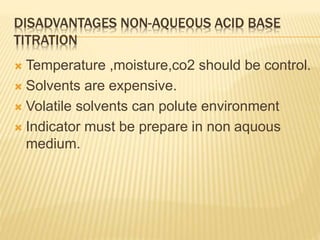 DISADVANTAGES NON-AQUEOUS ACID BASE
TITRATION
 Temperature ,moisture,co2 should be control.
 Solvents are expensive.
 Volatile solvents can polute environment
 Indicator must be prepare in non aquous
medium.
 