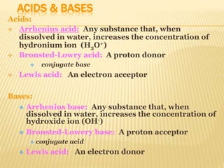 ACIDS & BASES
Acids:
 Arrhenius acid: Any substance that, when
dissolved in water, increases the concentration of
hydronium ion (H3O+)
 Bronsted-Lowry acid: A proton donor
 conjugate base
 Lewis acid: An electron acceptor
Bases:
 Arrhenius base: Any substance that, when
dissolved in water, increases the concentration of
hydroxide ion (OH-)
 Bronsted-Lowery base: A proton acceptor
 conjugate acid
 Lewis acid: An electron donor
 