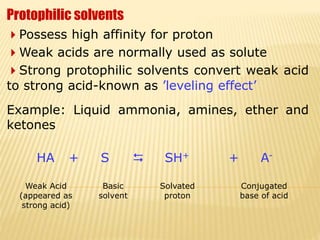 Protophilic solvents
Possess high affinity for proton
Weak acids are normally used as solute
Strong protophilic solvents convert weak acid
to strong acid-known as ’leveling effect’
Example: Liquid ammonia, amines, ether and
ketones
HA + S  SH+ + A-
Weak Acid
(appeared as
strong acid)
Basic
solvent
Solvated
proton
Conjugated
base of acid
 