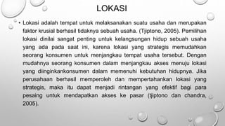 LOKASI
• Lokasi adalah tempat untuk melaksanakan suatu usaha dan merupakan
faktor krusial berhasil tidaknya sebuah usaha. (Tjiptono, 2005). Pemilihan
lokasi dinilai sangat penting untuk kelangsungan hidup sebuah usaha
yang ada pada saat ini, karena lokasi yang strategis memudahkan
seorang konsumen untuk menjangkau tempat usaha tersebut. Dengan
mudahnya seorang konsumen dalam menjangkau akses menuju lokasi
yang diinginkankonsumen dalam memenuhi kebutuhan hidupnya. Jika
perusahaan berhasil memperoleh dan mempertahankan lokasi yang
strategis, maka itu dapat menjadi rintangan yang efektif bagi para
pesaing untuk mendapatkan akses ke pasar (tjiptono dan chandra,
2005).
 