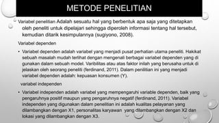 METODE PENELITIAN
Variabel penelitian Adalah sesuatu hal yang berbentuk apa saja yang ditetapkan
oleh peneliti untuk dipelajari sehingga diperoleh informasi tentang hal tersebut,
kemudian ditarik kesimpulannya (sugiyono, 2008).
Variabel dependen
• Variabel dependen adalah variabel yang menjadi pusat perhatian utama peneliti. Hakikat
sebuah masalah mudah terlihat dengan mengenali berbagai variabel dependen yang di
gunakan dalam sebuah model. Varibilitas atau atas faktor inilah yang berusaha untuk di
jelaskan oleh seorang peneliti (ferdinand, 2011). Dalam penilitian ini yang menjadi
variabel dependen adalah: kepuasan konsumen (Y).
variabel independen
• Variabel independen adalah variabel yang mempengaruhi variable dependen, baik yang
pengaruhnya positif maupun yang pengaruhnya negatif (ferdinand, 2011). Variabel
independen yang digunakan dalam penelitian ini adalah kualitas pelayanan yang
dilambangkan dengan X1, personalitas karyawan yang dilambangkan dengan X2 dan
lokasi yang dilambangkan dengan X3.
 